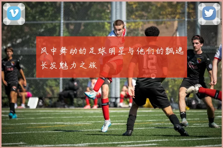 风中舞动的足球明星与他们的飘逸长发魅力之旅