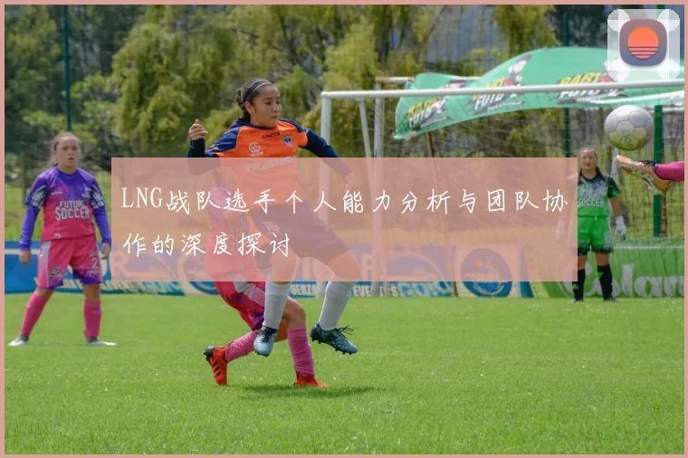 LNG战队选手个人能力分析与团队协作的深度探讨