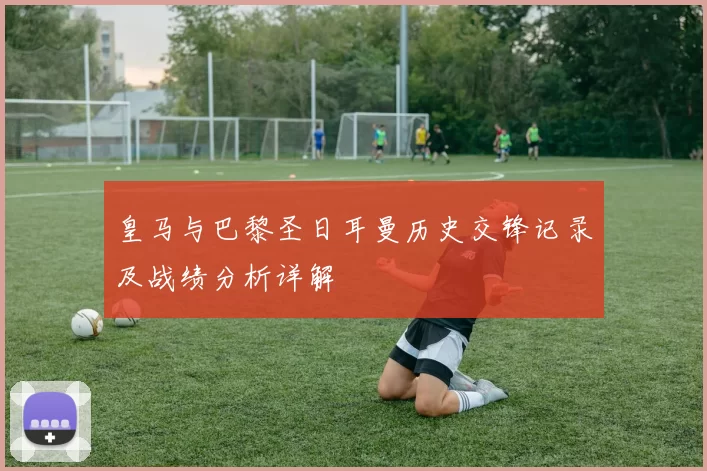 皇马与巴黎圣日耳曼历史交锋记录及战绩分析详解