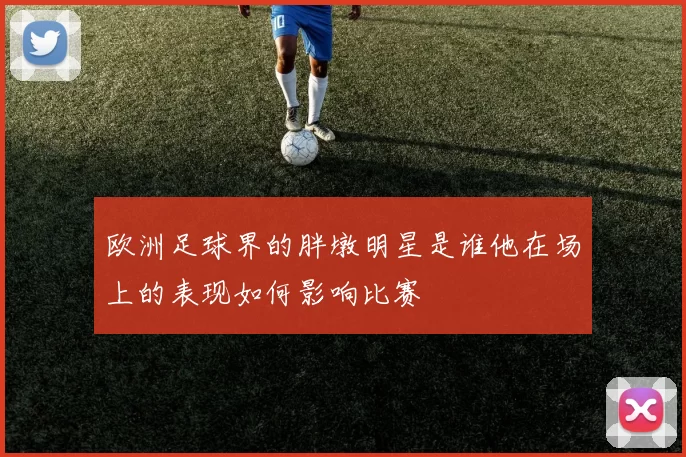 欧洲足球界的胖墩明星是谁他在场上的表现如何影响比赛