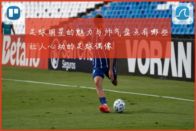 足球明星的魅力与帅气盘点有哪些让人心动的足球偶像