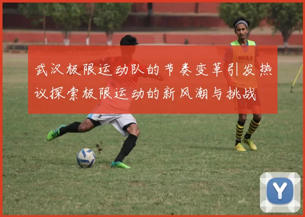 武汉极限运动队的节奏变革引发热议探索极限运动的新风潮与挑战
