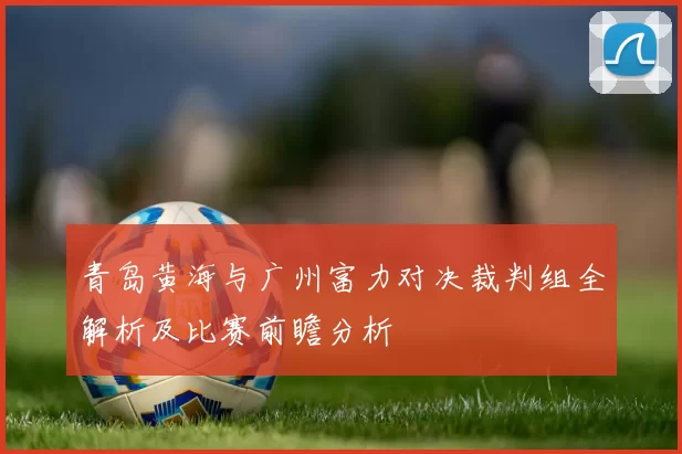 青岛黄海与广州富力对决裁判组全解析及比赛前瞻分析