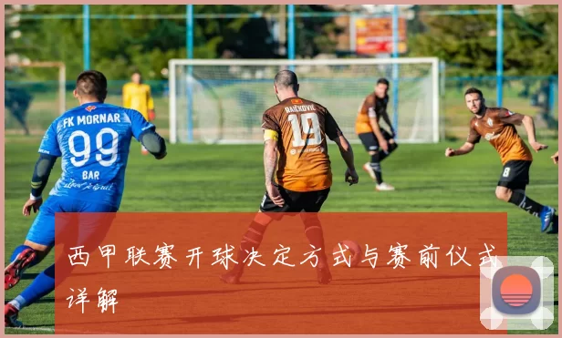 西甲联赛开球决定方式与赛前仪式详解