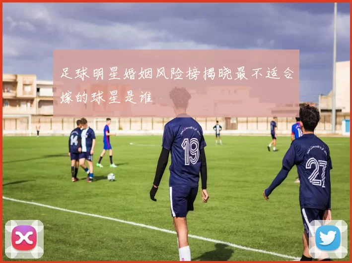 足球明星婚姻风险榜揭晓最不适合嫁的球星是谁