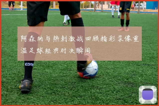 阿森纳与热刺激战回顾精彩录像重温足球经典对决瞬间