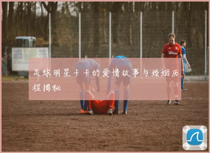 足球明星卡卡的爱情故事与婚姻历程揭秘