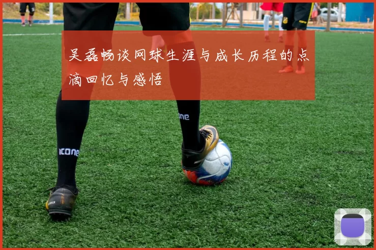 吴磊畅谈网球生涯与成长历程的点滴回忆与感悟