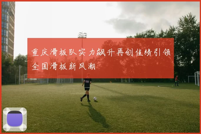 重庆滑板队实力飙升再创佳绩引领全国滑板新风潮