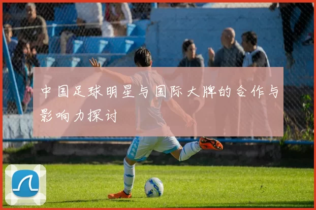 中国足球明星与国际大牌的合作与影响力探讨