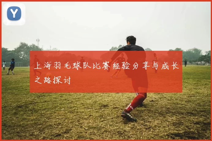 上海羽毛球队比赛经验分享与成长之路探讨