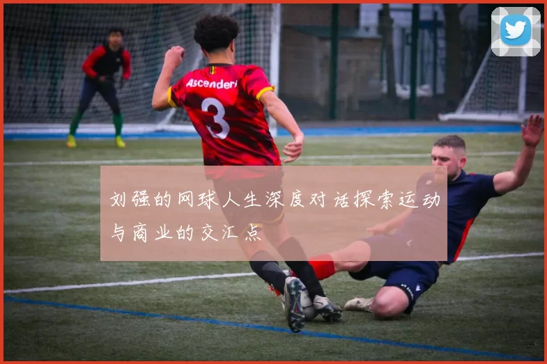 刘强的网球人生深度对话探索运动与商业的交汇点