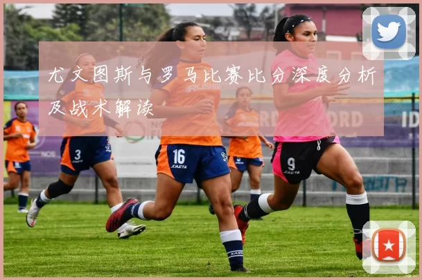 尤文图斯与罗马比赛比分深度分析及战术解读