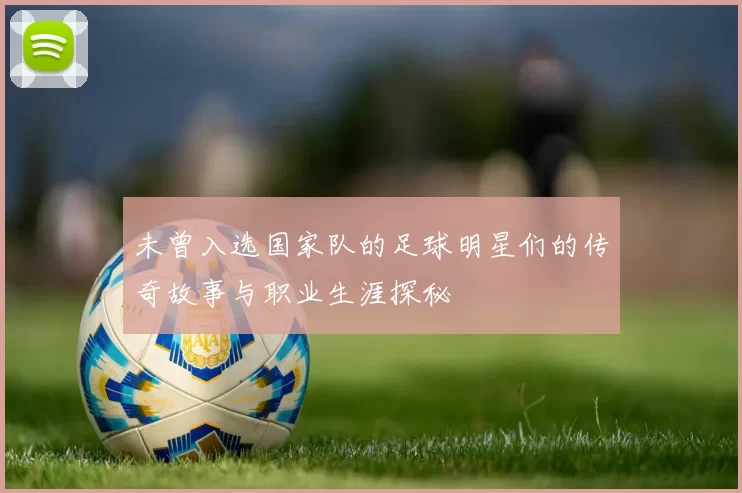 未曾入选国家队的足球明星们的传奇故事与职业生涯探秘