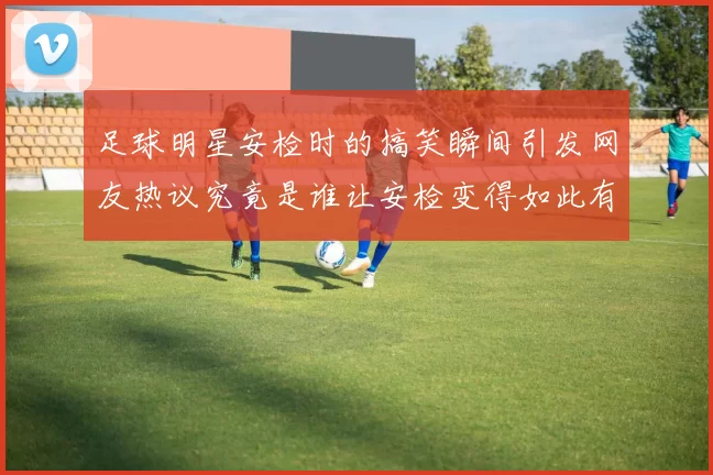 足球明星安检时的搞笑瞬间引发网友热议究竟是谁让安检变得如此有趣
