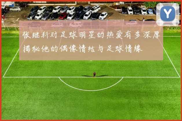 张继科对足球明星的热爱有多深厚揭秘他的偶像情结与足球情缘
