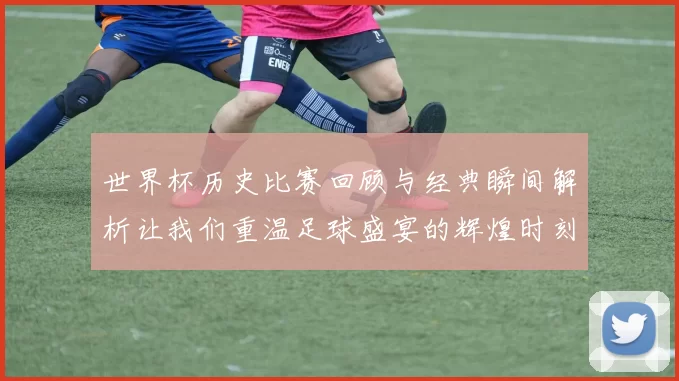 世界杯历史比赛回顾与经典瞬间解析让我们重温足球盛宴的辉煌时刻