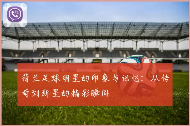 荷兰足球明星的印象与记忆：从传奇到新星的精彩瞬间
