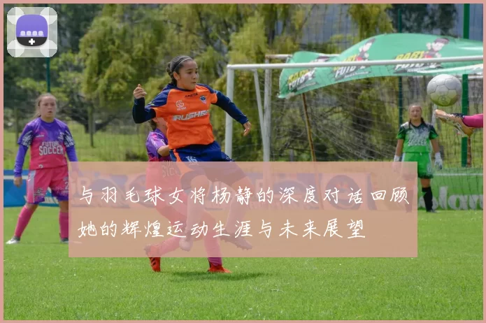 与羽毛球女将杨静的深度对话回顾她的辉煌运动生涯与未来展望