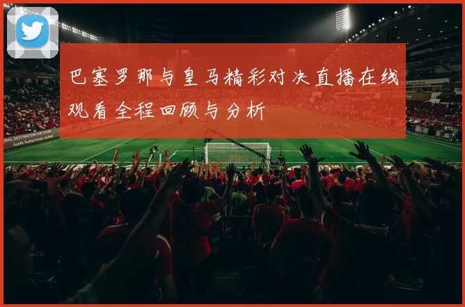 巴塞罗那与皇马精彩对决直播在线观看全程回顾与分析