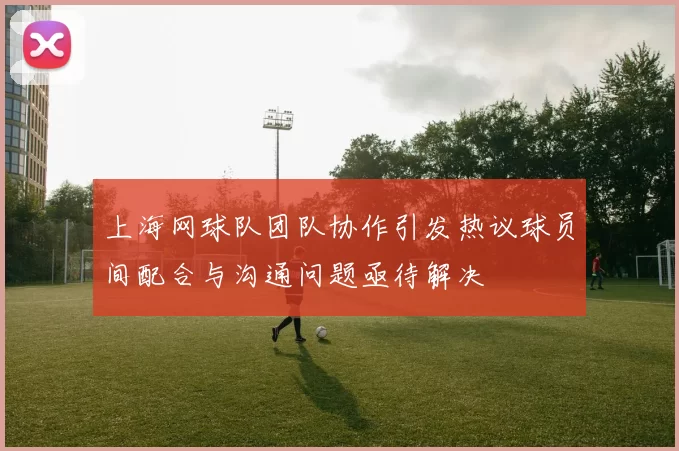 上海网球队团队协作引发热议球员间配合与沟通问题亟待解决