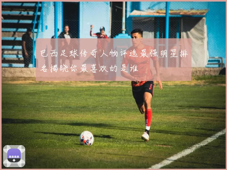 巴西足球传奇人物评选最强明星排名揭晓你最喜欢的是谁
