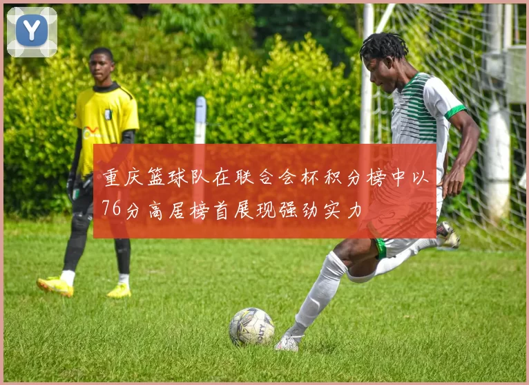 重庆篮球队在联合会杯积分榜中以76分高居榜首展现强劲实力