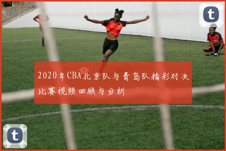 2020年CBA北京队与青岛队精彩对决比赛视频回顾与分析