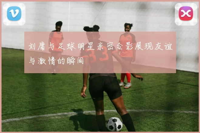 刘庸与足球明星亲密合影展现友谊与激情的瞬间
