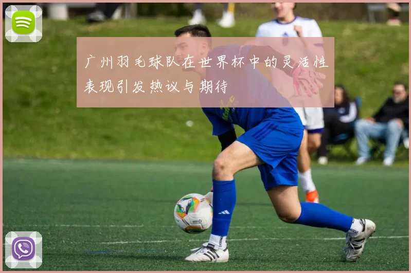 广州羽毛球队在世界杯中的灵活性表现引发热议与期待