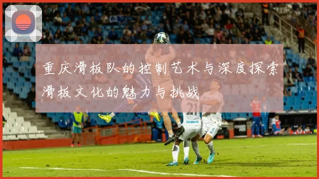 重庆滑板队的控制艺术与深度探索滑板文化的魅力与挑战