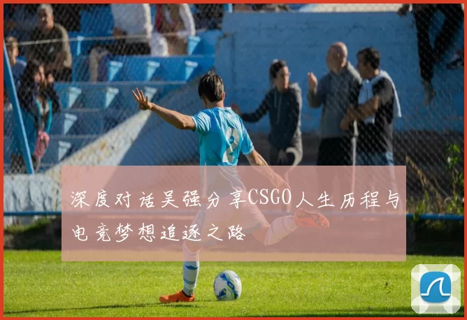 深度对话吴强分享CSGO人生历程与电竞梦想追逐之路