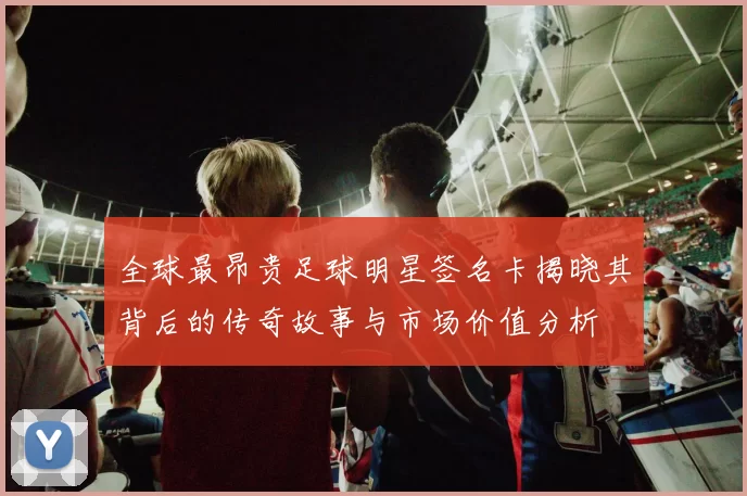 全球最昂贵足球明星签名卡揭晓其背后的传奇故事与市场价值分析