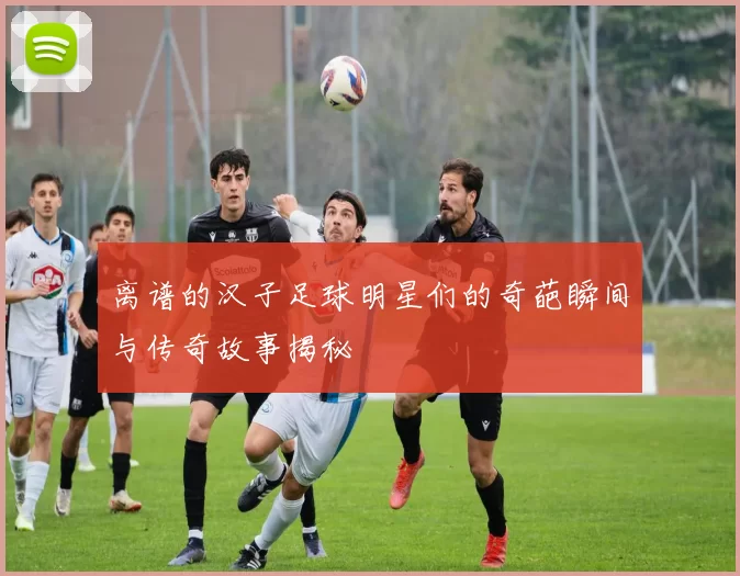 离谱的汉子足球明星们的奇葩瞬间与传奇故事揭秘