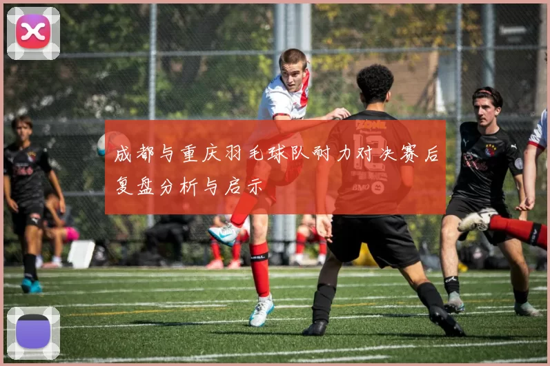 成都与重庆羽毛球队耐力对决赛后复盘分析与启示