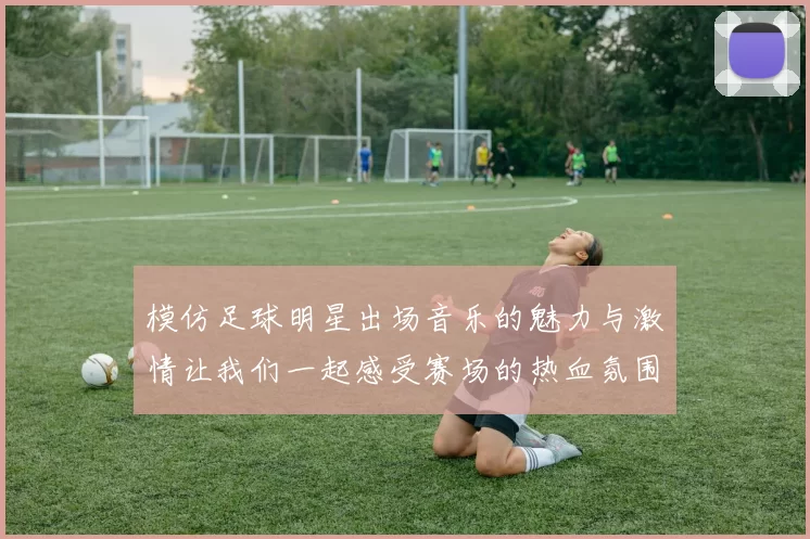模仿足球明星出场音乐的魅力与激情让我们一起感受赛场的热血氛围
