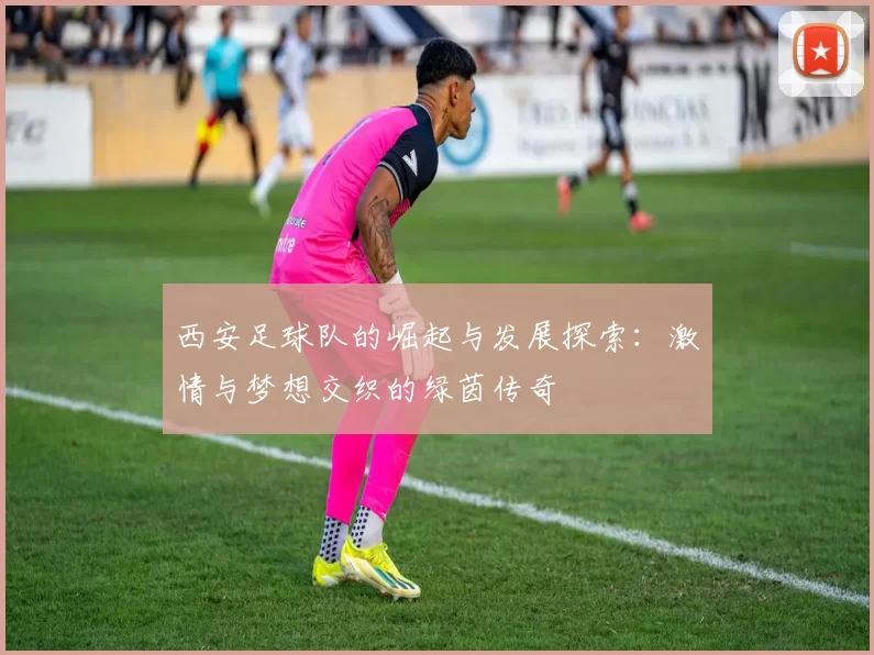 西安足球队的崛起与发展探索：激情与梦想交织的绿茵传奇