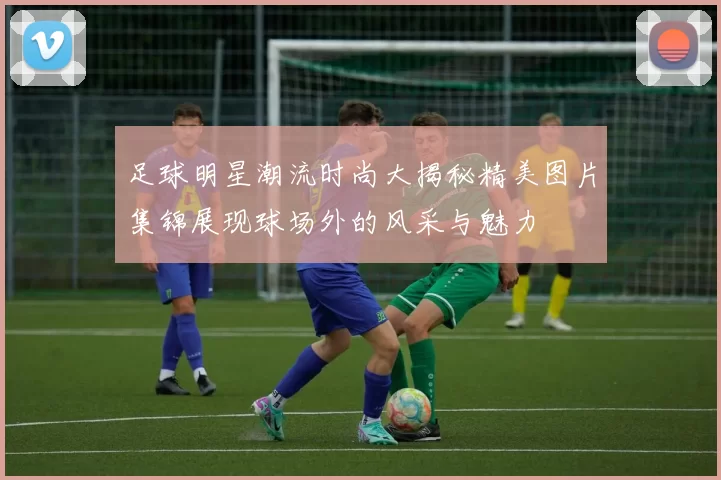 足球明星潮流时尚大揭秘精美图片集锦展现球场外的风采与魅力