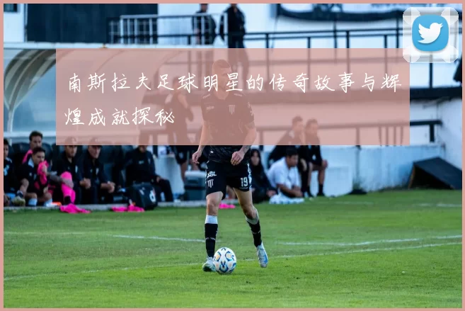 南斯拉夫足球明星的传奇故事与辉煌成就探秘