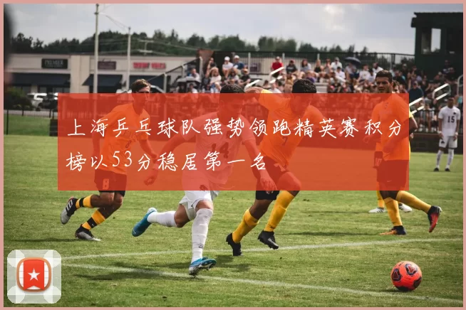 上海乒乓球队强势领跑精英赛积分榜以53分稳居第一名