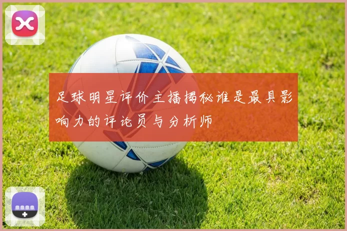 足球明星评价主播揭秘谁是最具影响力的评论员与分析师