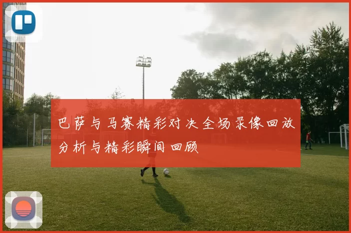 巴萨与马赛精彩对决全场录像回放分析与精彩瞬间回顾