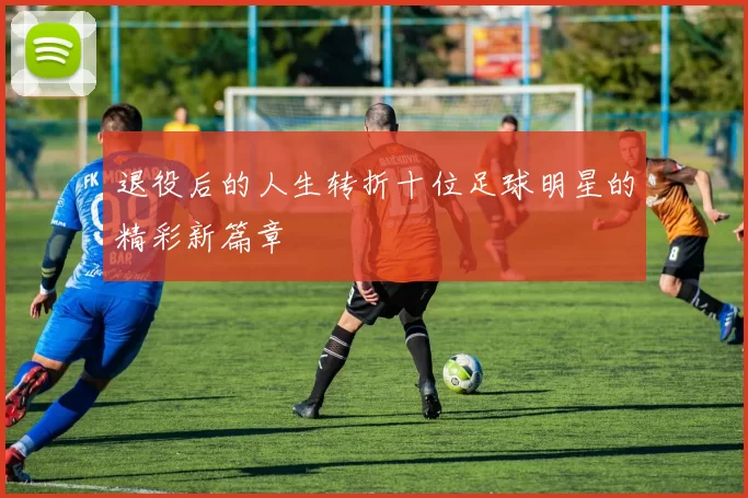 退役后的人生转折十位足球明星的精彩新篇章