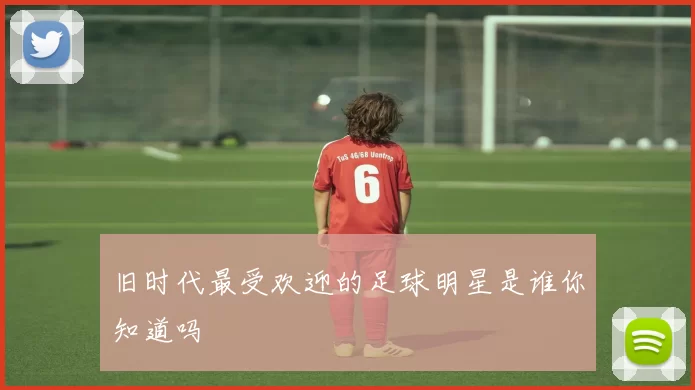 旧时代最受欢迎的足球明星是谁你知道吗