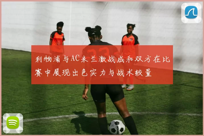 利物浦与AC米兰激战成和双方在比赛中展现出色实力与战术较量