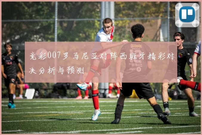 竞彩007罗马尼亚对阵西班牙精彩对决分析与预测