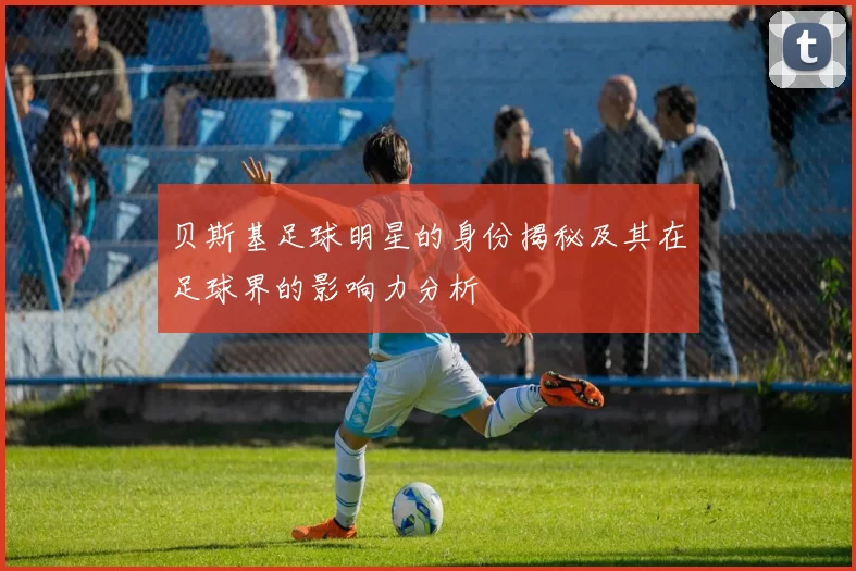 贝斯基足球明星的身份揭秘及其在足球界的影响力分析