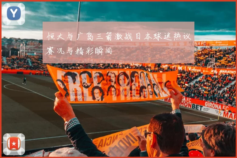 恒大与广岛三箭激战日本球迷热议赛况与精彩瞬间
