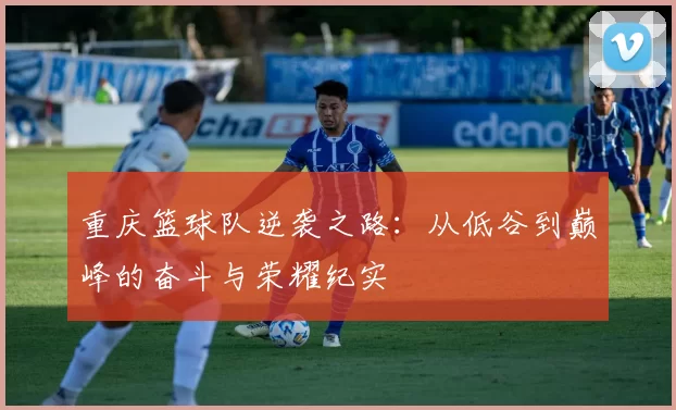 重庆篮球队逆袭之路：从低谷到巅峰的奋斗与荣耀纪实