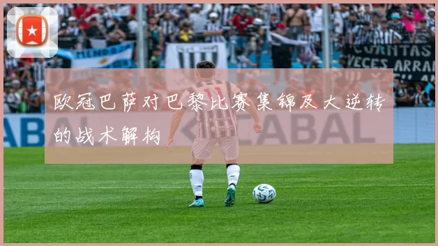 欧冠巴萨对巴黎比赛集锦及大逆转的战术解构